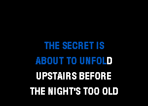 THE SECRET IS

ABOUT T0 UNFOLD
UPSTAIRS BEFORE
THE HIGHT'S T00 OLD