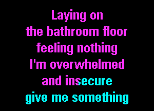 Laying on
the bathroom floor
feeling nothing
I'm overwhelmed
and insecure

give me something I