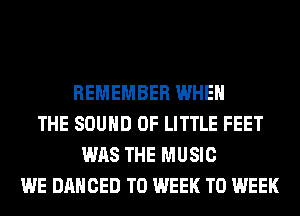 REMEMBER WHEN
THE SOUND OF LITTLE FEET
WAS THE MUSIC
WE DANCED T0 WEEK T0 WEEK