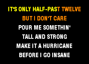 IT'S ONLY HALF-PAST TWELVE
BUT I DON'T CARE
POUR ME SOMETHIH'
TALL AND STRONG
MAKE IT A HURRICANE
BEFORE I GO INSANE