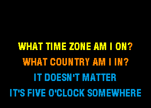 WHAT TIME ZONE AM I 0?
WHAT COUNTRY AM I IN?
IT DOESN'T MATTER
IT'S FIVE O'CLOCK SOMEWHERE