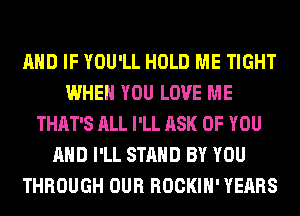 AND IF YOU'LL HOLD ME TIGHT
WHEN YOU LOVE ME
THAT'S ALL I'LL ASK OF YOU
AND I'LL STAND BY YOU
THROUGH OUR ROCKIH' YEARS