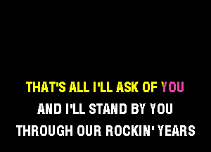 THAT'S ALL I'LL ASK OF YOU
AND I'LL STAND BY YOU
THROUGH OUR ROCKIH' YEARS