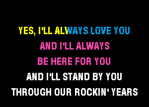 YES, I'LL ALWAYS LOVE YOU
AND I'LL ALWAYS
BE HERE FOR YOU
AND I'LL STAND BY YOU
THROUGH OUR ROCKIH' YEARS