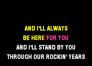 AND I'LL ALWAYS
BE HERE FOR YOU
AND I'LL STAND BY YOU
THROUGH OUR ROCKIH' YEARS