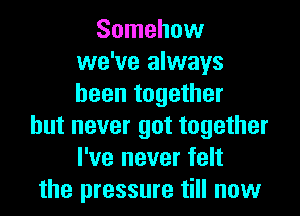 Somehow
we've always
been together

but never got together
I've never felt
the pressure till now