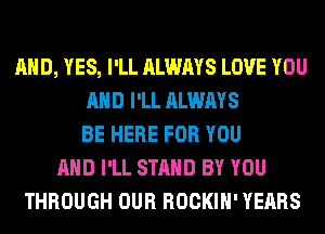AND, YES, I'LL ALWAYS LOVE YOU
AND I'LL ALWAYS
BE HERE FOR YOU
AND I'LL STAND BY YOU
THROUGH OUR ROCKIH' YEARS