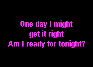 One day I might

get it right
Am I ready for tonight?