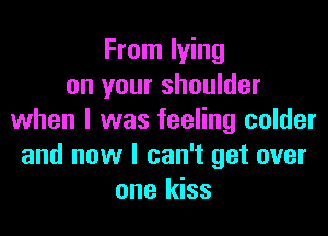 From lying
on your shoulder

when l was feeling colder
and now I can't get over
one kiss
