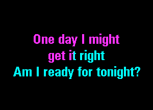 One day I might

get it right
Am I ready for tonight?