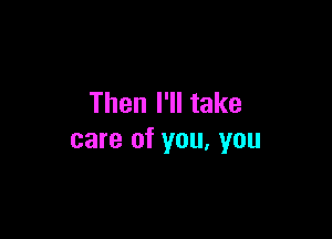 Then I'll take

care of you. you