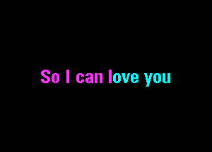 So I can love you