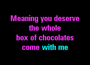 Meaning you deserve
the whole

box of chocolates
come with me