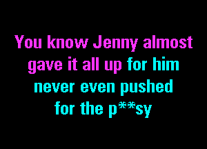 You know Jenny almost
gave it all up for him

never even pushed
for the pHsy