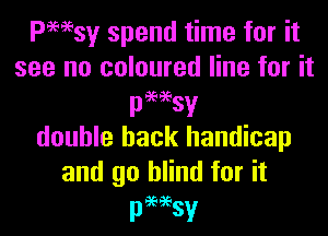 Pmsy spend time for it
see no coloured line for it
passesv
double hack handicap
and go blind for it