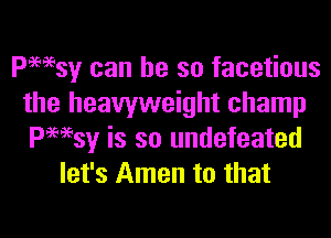 Pwsy can he so facetious
the heavyweight champ

Pwsy is so undefeated
let's Amen to that