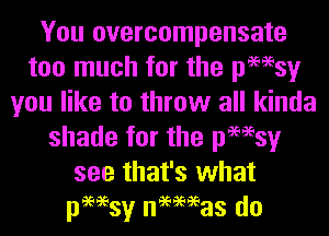 You overcompensate
too much for the pmsy
you like to throw all kinda
shade for the pmsy
see that's what
pmsy nmeeas do