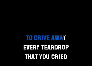 TO DRIVE AWAY
EVERY TEABDROP
THAT YOU CRIED