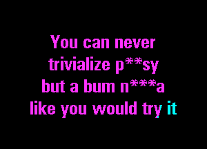 You can never
trivialize pwsy

but a bum nmwa
like you would tryr it