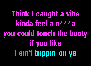 Think I caught a vibe
kinda feel a nMaEa

you could touch the booty
if you like
I ain't trippin' on ya
