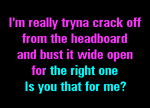I'm really tryna crack off
from the headboard
and bust it wide open
for the right one
Is you that for me?