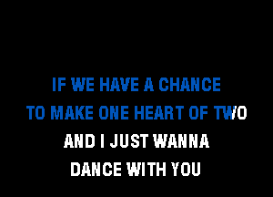 IF WE HAVE A CHANCE
TO MAKE OHE HEART OF TWO
AND I JUST WANNA
DANCE WITH YOU