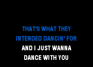 THAT'S WHAT THEY

INTENDED DANCIN' FOR
AND I JUST WANNA
DANCE WITH YOU