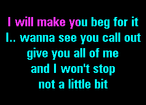 I will make you beg for it
l.. wanna see you call out
give you all of me
and I won't stop
not a little bit