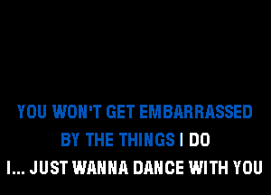 YOU WON'T GET EMBARRASSED
BY THE THIHGSI DO
I... JUST WANNA DANCE WITH YOU