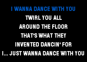 I WANNA DANCE WITH YOU
TWIRL YOU ALL
AROUND THE FLOOR
THAT'S WHAT THEY
INVEHTED DANCIH' FOR
I... JUST WANNA DANCE WITH YOU