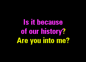 Is it because

of our history?
Are you into me?