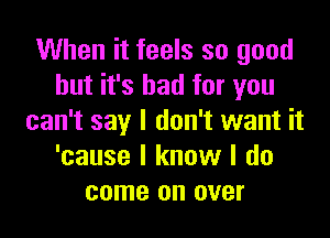 When it feels so good
but it's bad for you

can't say I don't want it
'cause I know I do
come on over