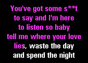 You've got some swat
to say and I'm here
to listen so baby
tell me where your love
lies, waste the day
and spend the night