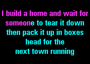 I build a home and wait for
someone to tear it down
then pack it up in boxes

head for the
next town running