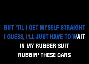 BUT 'TIL I GET MYSELF STRAIGHT
I GUESS, I'LL JUST HAVE TO WAIT
IN MY RUBBER SUIT
RUBBIH' THESE CARS