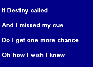 II Destiny called

And I missed my cue

Do I get one more chance

Oh how I wish I knew