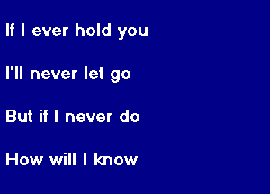 II I ever hold you

I'll never let go
But if I never do

How will I know