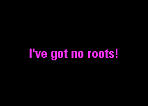 I've got no roots!