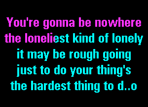 You're gonna be nowhere
the loneliest kind of lonely
it may be rough going
iust to do your thing's
the hardest thing to d..o