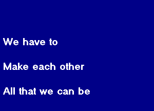We have to

Make each other

All that we can be