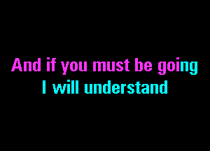 And if you must be going

I will understand