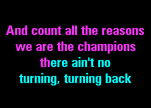And count all the reasons
we are the champions
there ain't no
turning, turning back