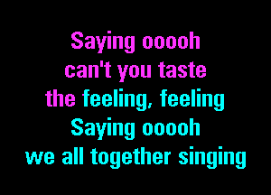 Saying ooooh
can't you taste

the feeling, feeling
Saying ooooh
we all together singing