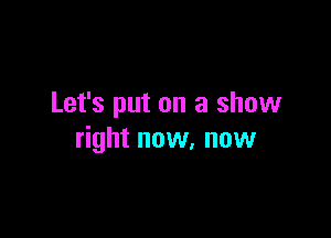 Let's put on a show

right now, now