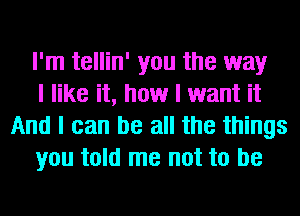 I'm tellin' you the way

I like it, how I want it
And I can be all the things

you told me not to be