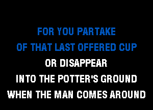 FOR YOU PARTAKE
OF THAT LAST OFFERED CUP
0R DISAPPEAR
INTO THE POTTER'S GROUND
WHEN THE MAN COMES AROUND