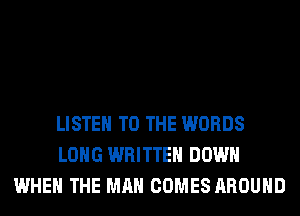 LISTEN TO THE WORDS
LONG WRITTEN DOWN
WHEN THE MAN COMES AROUND