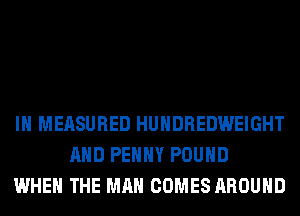 IH MEASURED HUHDREDWEIGHT
AND PEHHY POUND
WHEN THE MAN COMES AROUND