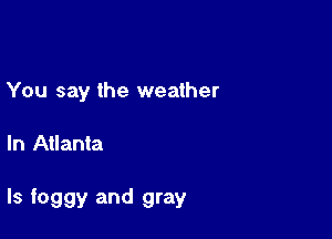 You say the weather

In Atlanta

ls foggy and gray