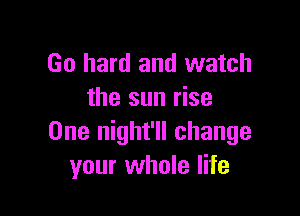 Go hard and watch
the sun rise

One night'll change
your whole life